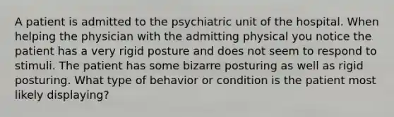 A patient is admitted to the psychiatric unit of the hospital. When helping the physician with the admitting physical you notice the patient has a very rigid posture and does not seem to respond to stimuli. The patient has some bizarre posturing as well as rigid posturing. What type of behavior or condition is the patient most likely displaying?