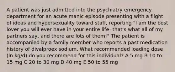 A patient was just admitted into the psychiatry emergency department for an acute manic episode presenting with a flight of ideas and hypersexuality toward staff, reporting "I am the best lover you will ever have in your entire life- that's what all of my partners say, and there are lots of them!" The patient is accompanied by a family member who reports a past medication history of divalproex sodium. What recommended loading dose (in kg/d) do you recommend for this individual? A 5 mg B 10 to 15 mg C 20 to 30 mg D 40 mg E 50 to 55 mg