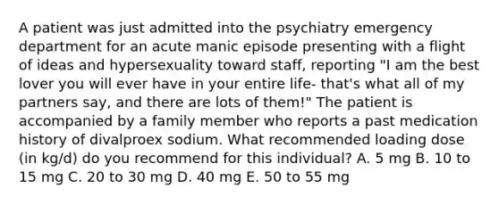 A patient was just admitted into the psychiatry emergency department for an acute manic episode presenting with a flight of ideas and hypersexuality toward staff, reporting "I am the best lover you will ever have in your entire life- that's what all of my partners say, and there are lots of them!" The patient is accompanied by a family member who reports a past medication history of divalproex sodium. What recommended loading dose (in kg/d) do you recommend for this individual? A. 5 mg B. 10 to 15 mg C. 20 to 30 mg D. 40 mg E. 50 to 55 mg