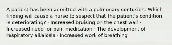 A patient has been admitted with a pulmonary contusion. Which finding will cause a nurse to suspect that the patient's condition is deteriorating? · Increased bruising on the chest wall · Increased need for pain medication · The development of respiratory alkalosis · Increased work of breathing