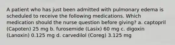 A patient who has just been admitted with pulmonary edema is scheduled to receive the following medications. Which medication should the nurse question before giving? a. captopril (Capoten) 25 mg b. furosemide (Lasix) 60 mg c. digoxin (Lanoxin) 0.125 mg d. carvedilol (Coreg) 3.125 mg