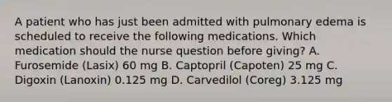 A patient who has just been admitted with pulmonary edema is scheduled to receive the following medications. Which medication should the nurse question before giving? A. Furosemide (Lasix) 60 mg B. Captopril (Capoten) 25 mg C. Digoxin (Lanoxin) 0.125 mg D. Carvedilol (Coreg) 3.125 mg