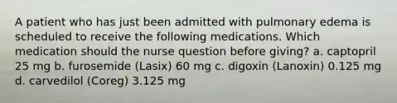 A patient who has just been admitted with pulmonary edema is scheduled to receive the following medications. Which medication should the nurse question before giving? a. captopril 25 mg b. furosemide (Lasix) 60 mg c. digoxin (Lanoxin) 0.125 mg d. carvedilol (Coreg) 3.125 mg