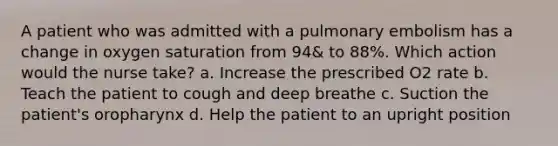 A patient who was admitted with a pulmonary embolism has a change in oxygen saturation from 94& to 88%. Which action would the nurse take? a. Increase the prescribed O2 rate b. Teach the patient to cough and deep breathe c. Suction the patient's oropharynx d. Help the patient to an upright position