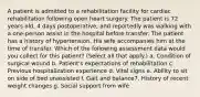 A patient is admitted to a rehabilitation facility for cardiac rehabilitation following open heart surgery. The patient is 72 years old, 4 days postoperative, and reportedly was walking with a one-person assist in the hospital before transfer. The patient has a history of hypertension. His wife accompanies him at the time of transfer. Which of the following assessment data would you collect for this patient? (Select all that apply.) a. Condition of surgical wound b. Patient's expectations of rehabilitation c. Previous hospitalization experience d. Vital signs e. Ability to sit on side of bed unassisted f. Gait and balance7. History of recent weight changes g. Social support from wife