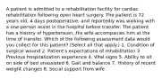 A patient is admitted to a rehabilitation facility for cardiac rehabilitation following open heart surgery. The patient is 72 years old, 4 days postoperative, and reportedly was walking with a one-person assist in the hospital before transfer. The patient has a history of hypertension. His wife accompanies him at the time of transfer. Which of the following assessment data would you collect for this patient? (Select all that apply.) 1. Condition of surgical wound 2. Patient's expectations of rehabilitation 3. Previous hospitalization experience 4. Vital signs 5. Ability to sit on side of bed unassisted 6. Gait and balance 7. History of recent weight changes 8. Social support from wife