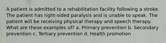 A patient is admitted to a rehabilitation facility following a stroke. The patient has right-sided paralysis and is unable to speak. The patient will be receiving physical therapy and speech therapy. What are these examples of? a. Primary prevention b. Secondary prevention c. Tertiary prevention d. Health promotion