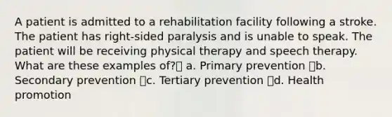 A patient is admitted to a rehabilitation facility following a stroke. The patient has right-sided paralysis and is unable to speak. The patient will be receiving physical therapy and speech therapy. What are these examples of? a. Primary prevention b. Secondary prevention c. Tertiary prevention d. Health promotion