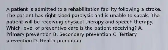 A patient is admitted to a rehabilitation facility following a stroke. The patient has right-sided paralysis and is unable to speak. The patient will be receiving physical therapy and speech therapy. Which level of preventive care is the patient receiving? A. Primary prevention B. Secondary prevention C. Tertiary prevention D. Health promotion