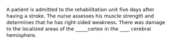 A patient is admitted to the rehabilitation unit five days after having a stroke. The nurse assesses his muscle strength and determines that he has right-sided weakness. There was damage to the localized areas of the _____cortex in the ____ cerebral hemisphere.