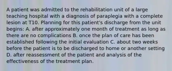 A patient was admitted to the rehabilitation unit of a large teaching hospital with a diagnosis of paraplegia with a complete lesion at T10. Planning for this patient's discharge from the unit begins: A. after approximately one month of treatment as long as there are no complications B. once the plan of care has been established following the initial evaluation C. about two weeks before the patient is to be discharged to home or another setting D. after reassessment of the patient and analysis of the effectiveness of the treatment plan.