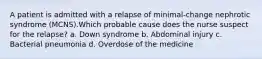 A patient is admitted with a relapse of minimal-change nephrotic syndrome (MCNS).Which probable cause does the nurse suspect for the relapse? a. Down syndrome b. Abdominal injury c. Bacterial pneumonia d. Overdose of the medicine