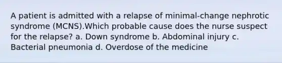 A patient is admitted with a relapse of minimal-change nephrotic syndrome (MCNS).Which probable cause does the nurse suspect for the relapse? a. Down syndrome b. Abdominal injury c. Bacterial pneumonia d. Overdose of the medicine