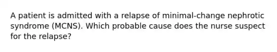 A patient is admitted with a relapse of minimal-change nephrotic syndrome (MCNS). Which probable cause does the nurse suspect for the relapse?