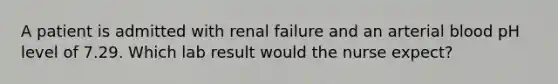 A patient is admitted with renal failure and an arterial blood pH level of 7.29. Which lab result would the nurse expect?