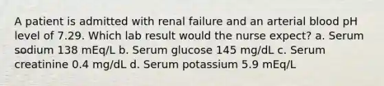 A patient is admitted with renal failure and an arterial blood pH level of 7.29. Which lab result would the nurse expect? a. Serum sodium 138 mEq/L b. Serum glucose 145 mg/dL c. Serum creatinine 0.4 mg/dL d. Serum potassium 5.9 mEq/L