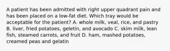 A patient has been admitted with right upper quadrant pain and has been placed on a low-fat diet. Which tray would be acceptable for the patient? A. whole milk, veal, rice, and pastry B. liver, fried potatoes, geletin, and avocado C. skim milk, lean fish, steamed carrots, and fruit D. ham, mashed potatoes, creamed peas and gelatin