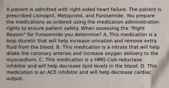 A patient is admitted with right-sided heart failure. The patient is prescribed Lisinopril, Metoprolol, and Furosemide. You prepare the medications as ordered using the medication administration rights to ensure patient safety. When assessing the "Right Reason" for Furosemide you determine? A. This medication is a loop diuretic that will help increase urination and remove extra fluid from the blood. B. This medication is a nitrate that will help dilate the coronary arteries and increase oxygen delivery to the myocardium. C. This medication is a HMG-CoA reductase inhibitor and will help decrease lipid levels in the blood. D. This medication is an ACE inhibitor and will help decrease cardiac output.