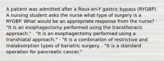 A patient was admitted after a Roux-en-Y gastric bypass (RYGBP). A nursing student asks the nurse what type of surgery is a RYGBP. What would be an appropriate response from the nurse? · "It is an esophagectomy performed using the transthoracic approach." · "It is an esophagectomy performed using a transhiatal approach." · "It is a combination of restrictive and malabsorption types of bariatric surgery. · "It is a standard operation for pancreatic cancer."