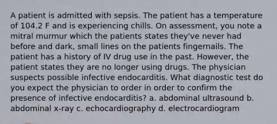 A patient is admitted with sepsis. The patient has a temperature of 104.2 F and is experiencing chills. On assessment, you note a mitral murmur which the patients states they've never had before and dark, small lines on the patients fingernails. The patient has a history of IV drug use in the past. However, the patient states they are no longer using drugs. The physician suspects possible infective endocarditis. What diagnostic test do you expect the physician to order in order to confirm the presence of infective endocarditis? a. abdominal ultrasound b. abdominal x-ray c. echocardiography d. electrocardiogram