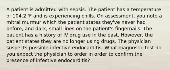 A patient is admitted with sepsis. The patient has a temperature of 104.2 'F and is experiencing chills. On assessment, you note a mitral murmur which the patient states they've never had before, and dark, small lines on the patient's fingernails. The patient has a history of IV drug use in the past. However, the patient states they are no longer using drugs. The physician suspects possible infective endocarditis. What diagnostic test do you expect the physician to order in order to confirm the presence of infective endocarditis?