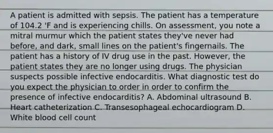 A patient is admitted with sepsis. The patient has a temperature of 104.2 'F and is experiencing chills. On assessment, you note a mitral murmur which the patient states they've never had before, and dark, small lines on the patient's fingernails. The patient has a history of IV drug use in the past. However, the patient states they are no longer using drugs. The physician suspects possible infective endocarditis. What diagnostic test do you expect the physician to order in order to confirm the presence of infective endocarditis? A. Abdominal ultrasound B. Heart catheterization C. Transesophageal echocardiogram D. White blood cell count