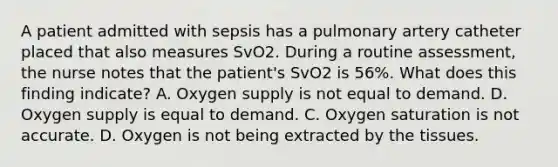 A patient admitted with sepsis has a pulmonary artery catheter placed that also measures SvO2. During a routine assessment, the nurse notes that the patient's SvO2 is 56%. What does this finding indicate? A. Oxygen supply is not equal to demand. D. Oxygen supply is equal to demand. C. Oxygen saturation is not accurate. D. Oxygen is not being extracted by the tissues.