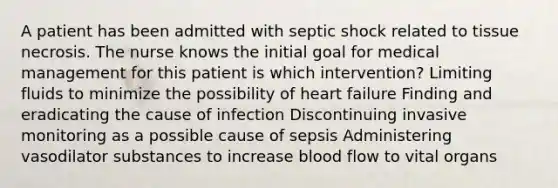 A patient has been admitted with septic shock related to tissue necrosis. The nurse knows the initial goal for medical management for this patient is which intervention? Limiting fluids to minimize the possibility of heart failure Finding and eradicating the cause of infection Discontinuing invasive monitoring as a possible cause of sepsis Administering vasodilator substances to increase blood flow to vital organs