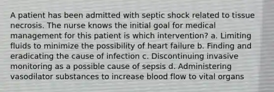 A patient has been admitted with septic shock related to tissue necrosis. The nurse knows the initial goal for medical management for this patient is which intervention? a. Limiting fluids to minimize the possibility of heart failure b. Finding and eradicating the cause of infection c. Discontinuing invasive monitoring as a possible cause of sepsis d. Administering vasodilator substances to increase blood flow to vital organs