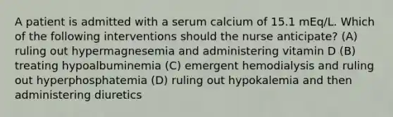 A patient is admitted with a serum calcium of 15.1 mEq/L. Which of the following interventions should the nurse anticipate? (A) ruling out hypermagnesemia and administering vitamin D (B) treating hypoalbuminemia (C) emergent hemodialysis and ruling out hyperphosphatemia (D) ruling out hypokalemia and then administering diuretics