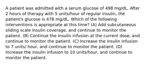 A patient was admitted with a serum glucose of 498 mg/dL. After 2 hours of therapy with 5 units/hour of regular insulin, the patient's glucose is 478 mg/dL. Which of the following interventions is appropriate at this time? (A) Add subcutaneous sliding scale insulin coverage, and continue to monitor the patient. (B) Continue the insulin infusion at the current dose, and continue to monitor the patient. (C) Increase the insulin infusion to 7 units/ hour, and continue to monitor the patient. (D) Increase the insulin infusion to 10 units/hour, and continue to monitor the patient.