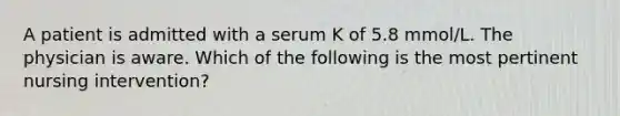 A patient is admitted with a serum K of 5.8 mmol/L. The physician is aware. Which of the following is the most pertinent nursing intervention?