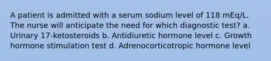 A patient is admitted with a serum sodium level of 118 mEq/L. The nurse will anticipate the need for which diagnostic test? a. Urinary 17-ketosteroids b. Antidiuretic hormone level c. Growth hormone stimulation test d. Adrenocorticotropic hormone level