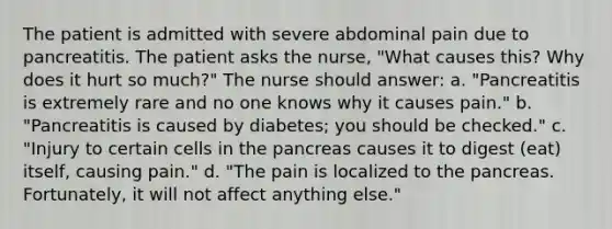 The patient is admitted with severe abdominal pain due to pancreatitis. The patient asks the nurse, "What causes this? Why does it hurt so much?" The nurse should answer: a. "Pancreatitis is extremely rare and no one knows why it causes pain." b. "Pancreatitis is caused by diabetes; you should be checked." c. "Injury to certain cells in the pancreas causes it to digest (eat) itself, causing pain." d. "The pain is localized to the pancreas. Fortunately, it will not affect anything else."