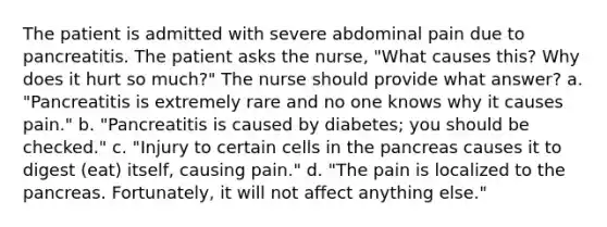 The patient is admitted with severe abdominal pain due to pancreatitis. The patient asks the nurse, "What causes this? Why does it hurt so much?" The nurse should provide what answer? a. "Pancreatitis is extremely rare and no one knows why it causes pain." b. "Pancreatitis is caused by diabetes; you should be checked." c. "Injury to certain cells in the pancreas causes it to digest (eat) itself, causing pain." d. "The pain is localized to the pancreas. Fortunately, it will not affect anything else."