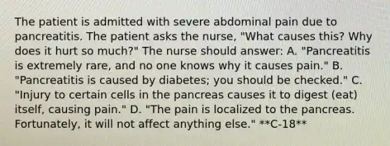 The patient is admitted with severe abdominal pain due to pancreatitis. The patient asks the nurse, "What causes this? Why does it hurt so much?" The nurse should answer: A. "Pancreatitis is extremely rare, and no one knows why it causes pain." B. "Pancreatitis is caused by diabetes; you should be checked." C. "Injury to certain cells in the pancreas causes it to digest (eat) itself, causing pain." D. "The pain is localized to the pancreas. Fortunately, it will not affect anything else." **C-18**