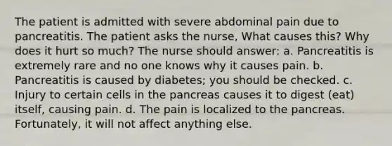 The patient is admitted with severe abdominal pain due to pancreatitis. The patient asks the nurse, What causes this? Why does it hurt so much? The nurse should answer: a. Pancreatitis is extremely rare and no one knows why it causes pain. b. Pancreatitis is caused by diabetes; you should be checked. c. Injury to certain cells in the pancreas causes it to digest (eat) itself, causing pain. d. The pain is localized to the pancreas. Fortunately, it will not affect anything else.