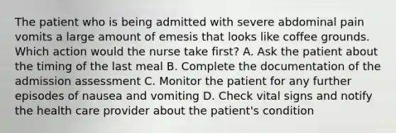 The patient who is being admitted with severe abdominal pain vomits a large amount of emesis that looks like coffee grounds. Which action would the nurse take first? A. Ask the patient about the timing of the last meal B. Complete the documentation of the admission assessment C. Monitor the patient for any further episodes of nausea and vomiting D. Check vital signs and notify the health care provider about the patient's condition