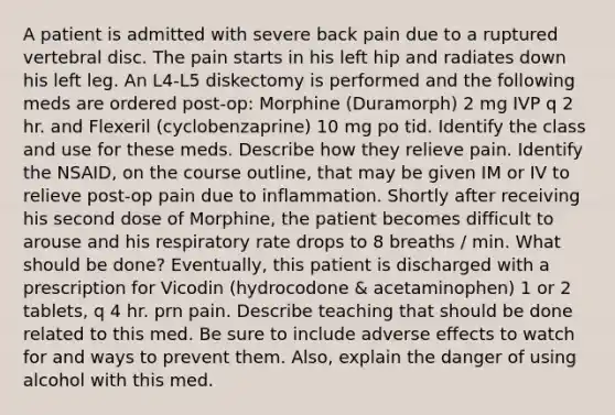 A patient is admitted with severe back pain due to a ruptured vertebral disc. The pain starts in his left hip and radiates down his left leg. An L4-L5 diskectomy is performed and the following meds are ordered post-op: Morphine (Duramorph) 2 mg IVP q 2 hr. and Flexeril (cyclobenzaprine) 10 mg po tid. Identify the class and use for these meds. Describe how they relieve pain. Identify the NSAID, on the course outline, that may be given IM or IV to relieve post-op pain due to inflammation. Shortly after receiving his second dose of Morphine, the patient becomes difficult to arouse and his respiratory rate drops to 8 breaths / min. What should be done? Eventually, this patient is discharged with a prescription for Vicodin (hydrocodone & acetaminophen) 1 or 2 tablets, q 4 hr. prn pain. Describe teaching that should be done related to this med. Be sure to include adverse effects to watch for and ways to prevent them. Also, explain the danger of using alcohol with this med.