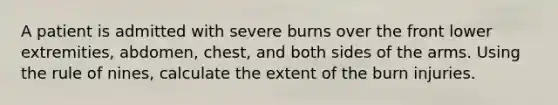 A patient is admitted with severe burns over the front lower extremities, abdomen, chest, and both sides of the arms. Using the rule of nines, calculate the extent of the burn injuries.