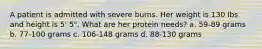 A patient is admitted with severe burns. Her weight is 130 lbs and height is 5' 5". What are her protein needs? a. 59-89 grams b. 77-100 grams c. 106-148 grams d. 88-130 grams