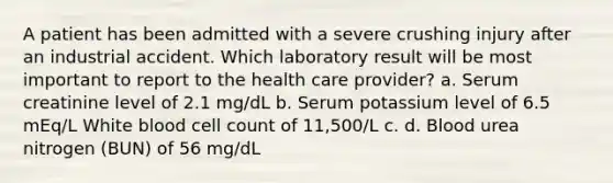 A patient has been admitted with a severe crushing injury after an industrial accident. Which laboratory result will be most important to report to the health care provider? a. Serum creatinine level of 2.1 mg/dL b. Serum potassium level of 6.5 mEq/L White blood cell count of 11,500/L c. d. Blood urea nitrogen (BUN) of 56 mg/dL