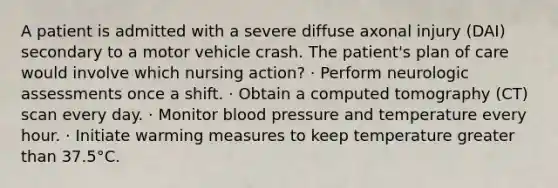 A patient is admitted with a severe diffuse axonal injury (DAI) secondary to a motor vehicle crash. The patient's plan of care would involve which nursing action? · Perform neurologic assessments once a shift. · Obtain a computed tomography (CT) scan every day. · Monitor blood pressure and temperature every hour. · Initiate warming measures to keep temperature greater than 37.5°C.