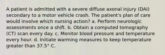 A patient is admitted with a severe diffuse axonal injury (DAI) secondary to a motor vehicle crash. The patient's plan of care would involve which nursing action? a. Perform neurologic assessments once a shift. b. Obtain a computed tomography (CT) scan every day. c. Monitor blood pressure and temperature every hour. d. Initiate warming measures to keep temperature greater than 37.5° C.