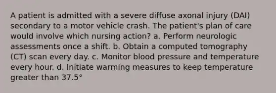 A patient is admitted with a severe diffuse axonal injury (DAI) secondary to a motor vehicle crash. The patient's plan of care would involve which nursing action? a. Perform neurologic assessments once a shift. b. Obtain a computed tomography (CT) scan every day. c. Monitor blood pressure and temperature every hour. d. Initiate warming measures to keep temperature greater than 37.5°