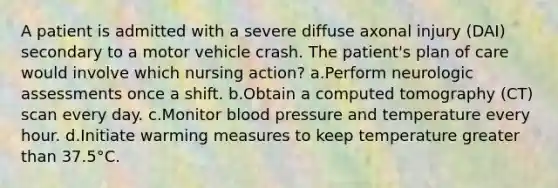 A patient is admitted with a severe diffuse axonal injury (DAI) secondary to a motor vehicle crash. The patient's plan of care would involve which nursing action? a.Perform neurologic assessments once a shift. b.Obtain a computed tomography (CT) scan every day. c.Monitor blood pressure and temperature every hour. d.Initiate warming measures to keep temperature greater than 37.5°C.