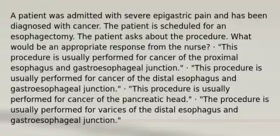 A patient was admitted with severe epigastric pain and has been diagnosed with cancer. The patient is scheduled for an esophagectomy. The patient asks about the procedure. What would be an appropriate response from the nurse? · "This procedure is usually performed for cancer of the proximal esophagus and gastroesophageal junction." · "This procedure is usually performed for cancer of the distal esophagus and gastroesophageal junction." · "This procedure is usually performed for cancer of the pancreatic head." · "The procedure is usually performed for varices of the distal esophagus and gastroesophageal junction."