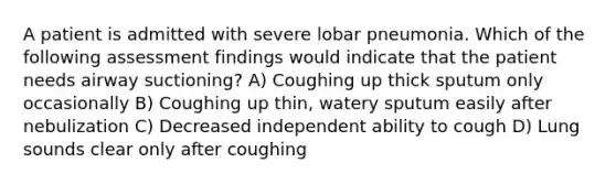 A patient is admitted with severe lobar pneumonia. Which of the following assessment findings would indicate that the patient needs airway suctioning? A) Coughing up thick sputum only occasionally B) Coughing up thin, watery sputum easily after nebulization C) Decreased independent ability to cough D) Lung sounds clear only after coughing