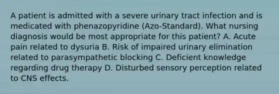 A patient is admitted with a severe urinary tract infection and is medicated with phenazopyridine (Azo-Standard). What nursing diagnosis would be most appropriate for this patient? A. Acute pain related to dysuria B. Risk of impaired urinary elimination related to parasympathetic blocking C. Deficient knowledge regarding drug therapy D. Disturbed sensory perception related to CNS effects.