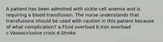 A patient has been admitted with sickle cell anemia and is requiring a blood transfusion. The nurse understands that transfusions should be used with caution in this patient because of what complication? a.Fluid overload b.Iron overload c.Vasoocclusive crisis d.Stroke